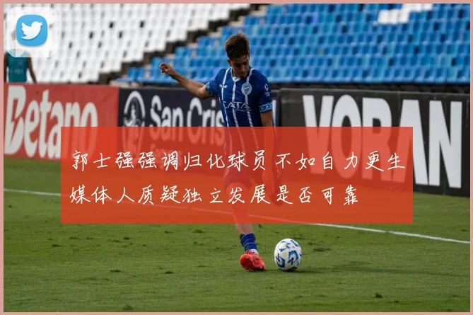 郭士强强调归化球员不如自力更生媒体人质疑独立发展是否可靠