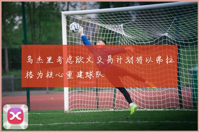 乌杰里考虑欧文交易计划将以弗拉格为核心重建球队