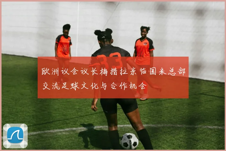 欧洲议会议长梅措拉亲临国米总部交流足球文化与合作机会