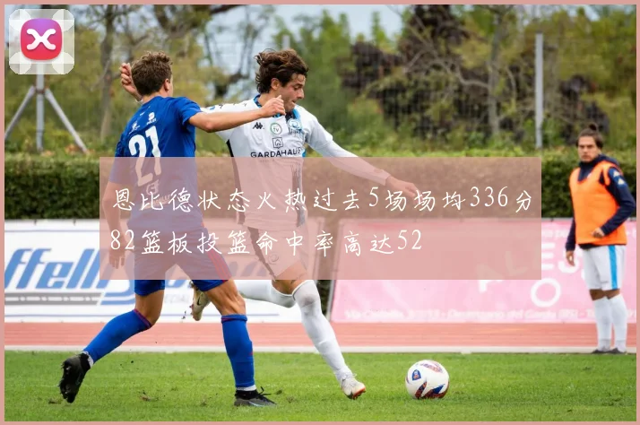 恩比德状态火热过去5场场均336分82篮板投篮命中率高达52