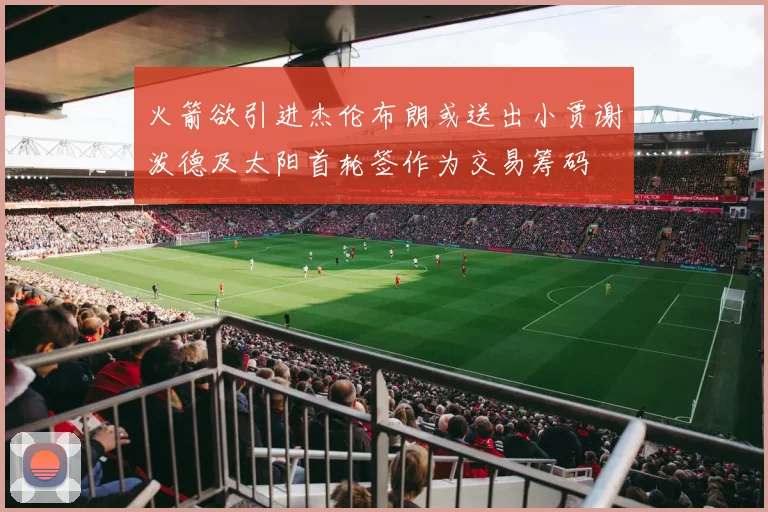 火箭欲引进杰伦布朗或送出小贾谢泼德及太阳首轮签作为交易筹码