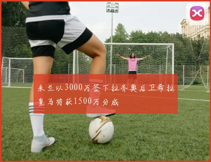 米兰以3000万签下拉齐奥后卫希拉皇马将获1500万分成
