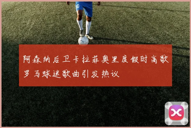 阿森纳后卫卡拉菲奥里度假时高歌罗马球迷歌曲引发热议