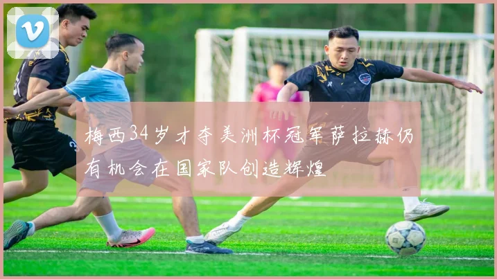 梅西34岁才夺美洲杯冠军萨拉赫仍有机会在国家队创造辉煌