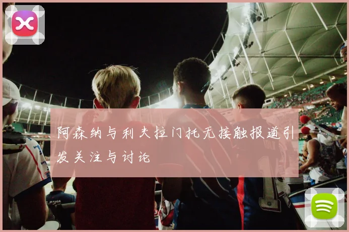 阿森纳与利夫拉门托无接触报道引发关注与讨论