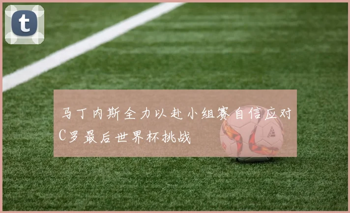 马丁内斯全力以赴小组赛自信应对C罗最后世界杯挑战