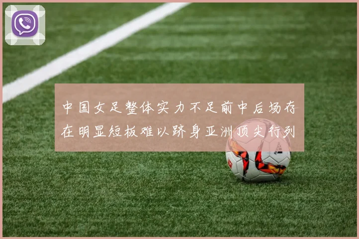 中国女足整体实力不足前中后场存在明显短板难以跻身亚洲顶尖行列
