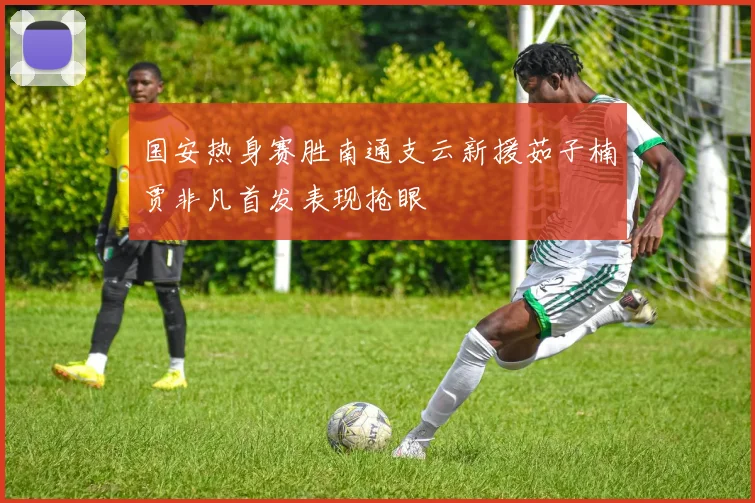 国安热身赛胜南通支云新援茹子楠贾非凡首发表现抢眼