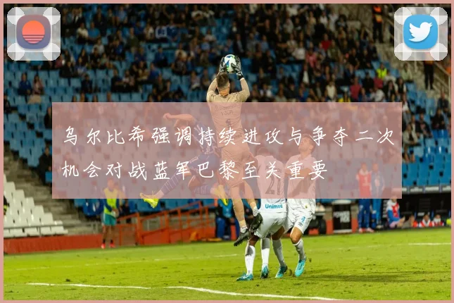 乌尔比希强调持续进攻与争夺二次机会对战蓝军巴黎至关重要