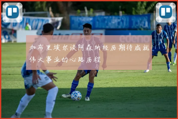 加布里埃尔谈阿森纳经历期待成就伟大事业的心路历程