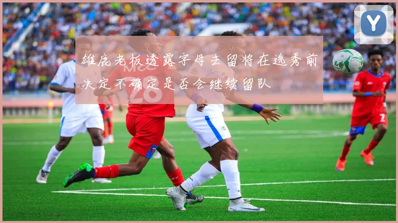 雄鹿老板透露字母去留将在选秀前决定不确定是否会继续留队
