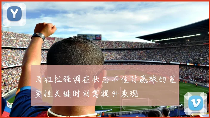 马祖拉强调在状态不佳时赢球的重要性关键时刻需提升表现
